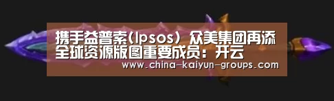 携手益普索(Ipsos) 众美集团再添全球资源版图重要成员:开云(图1) 开云